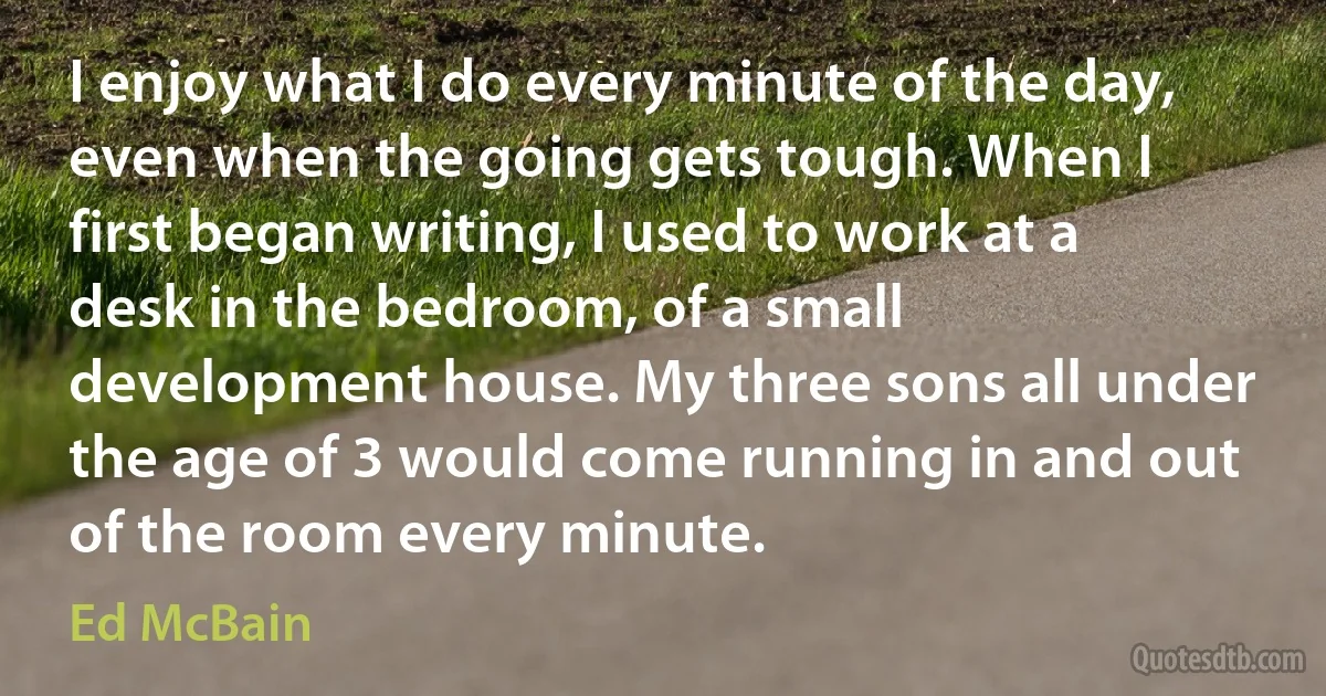 I enjoy what I do every minute of the day, even when the going gets tough. When I first began writing, I used to work at a desk in the bedroom, of a small development house. My three sons all under the age of 3 would come running in and out of the room every minute. (Ed McBain)