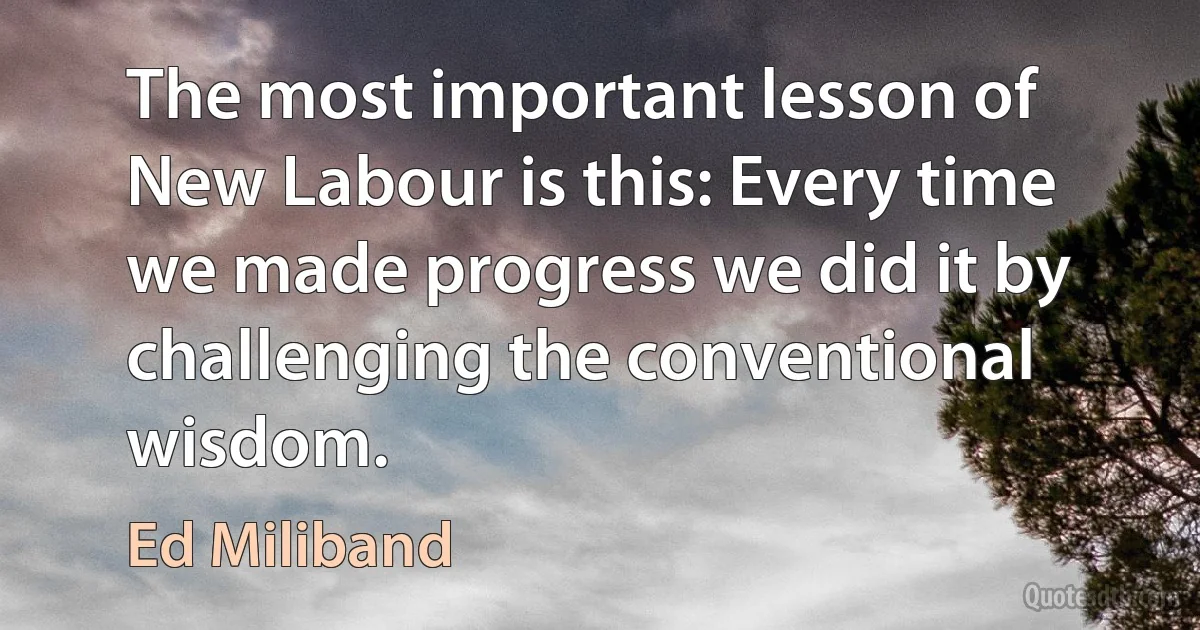 The most important lesson of New Labour is this: Every time we made progress we did it by challenging the conventional wisdom. (Ed Miliband)