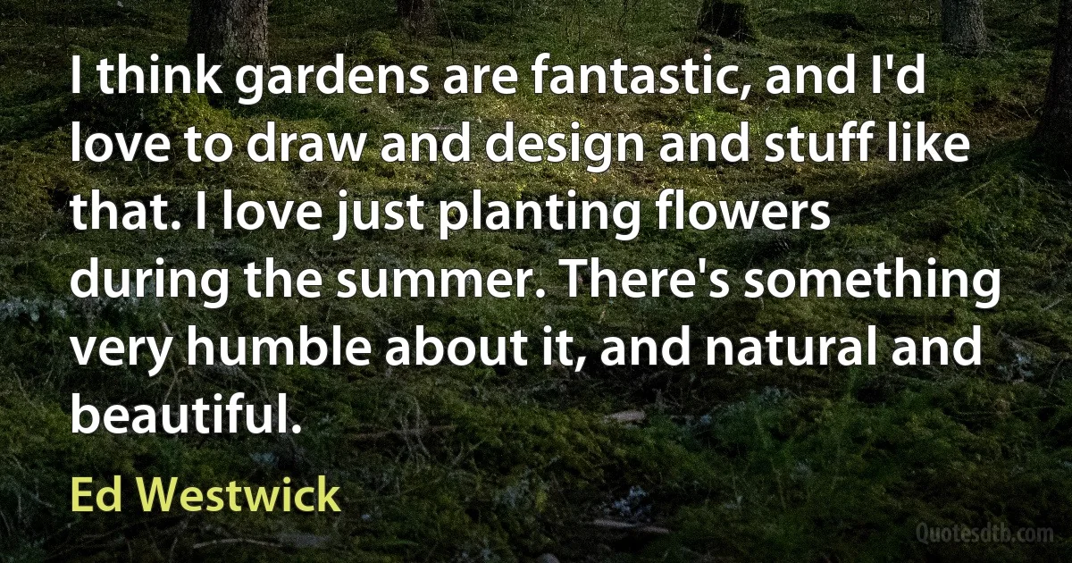 I think gardens are fantastic, and I'd love to draw and design and stuff like that. I love just planting flowers during the summer. There's something very humble about it, and natural and beautiful. (Ed Westwick)