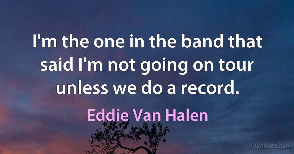 I'm the one in the band that said I'm not going on tour unless we do a record. (Eddie Van Halen)