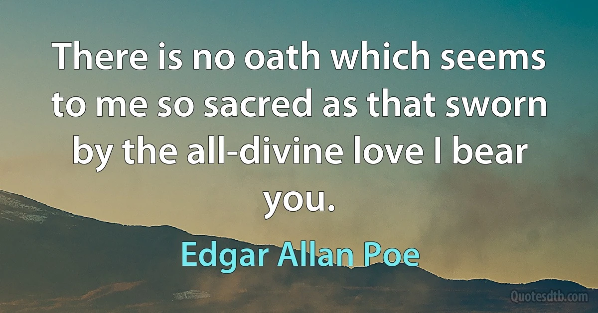 There is no oath which seems to me so sacred as that sworn by the all-divine love I bear you. (Edgar Allan Poe)