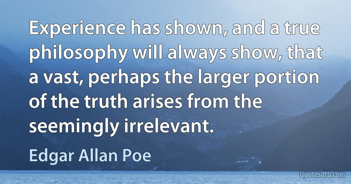 Experience has shown, and a true philosophy will always show, that a vast, perhaps the larger portion of the truth arises from the seemingly irrelevant. (Edgar Allan Poe)