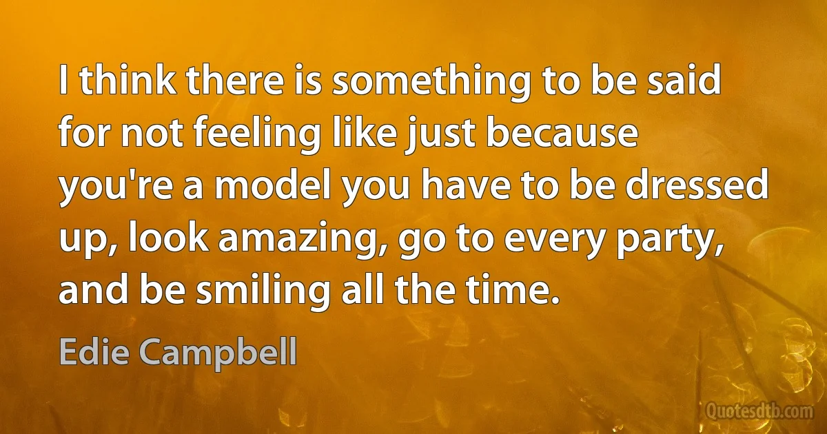 I think there is something to be said for not feeling like just because you're a model you have to be dressed up, look amazing, go to every party, and be smiling all the time. (Edie Campbell)