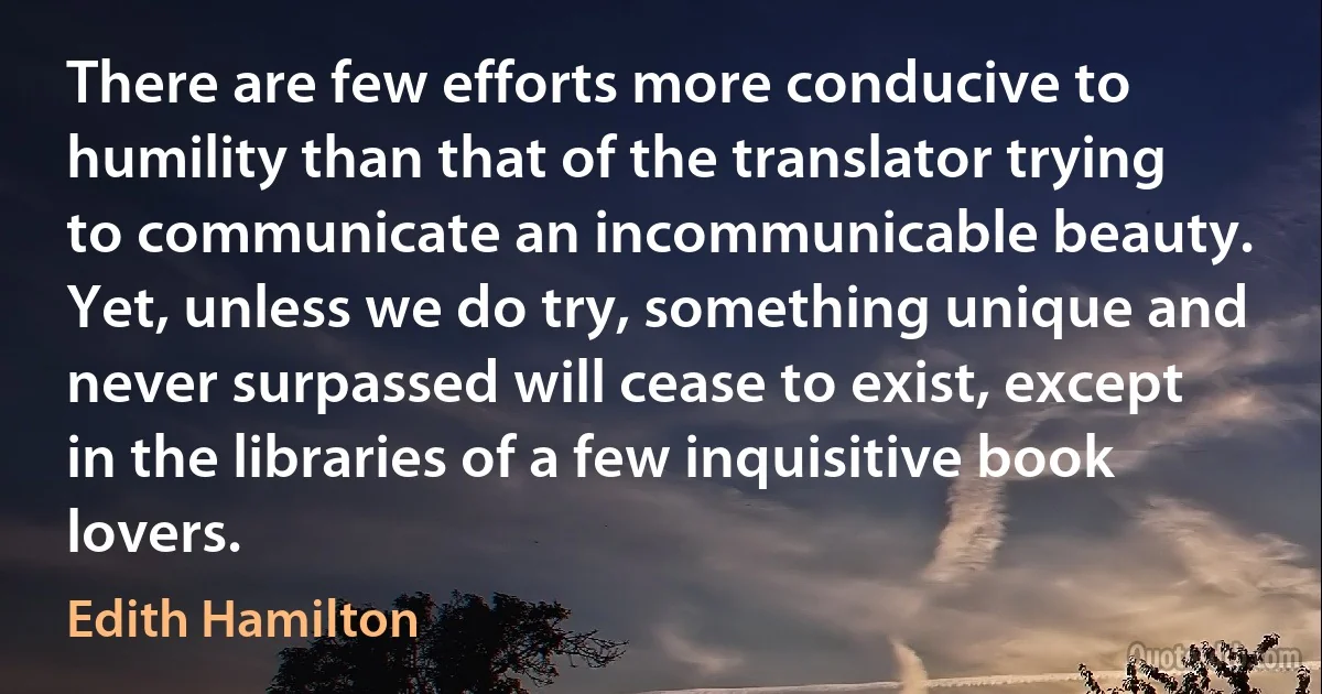 There are few efforts more conducive to humility than that of the translator trying to communicate an incommunicable beauty. Yet, unless we do try, something unique and never surpassed will cease to exist, except in the libraries of a few inquisitive book lovers. (Edith Hamilton)