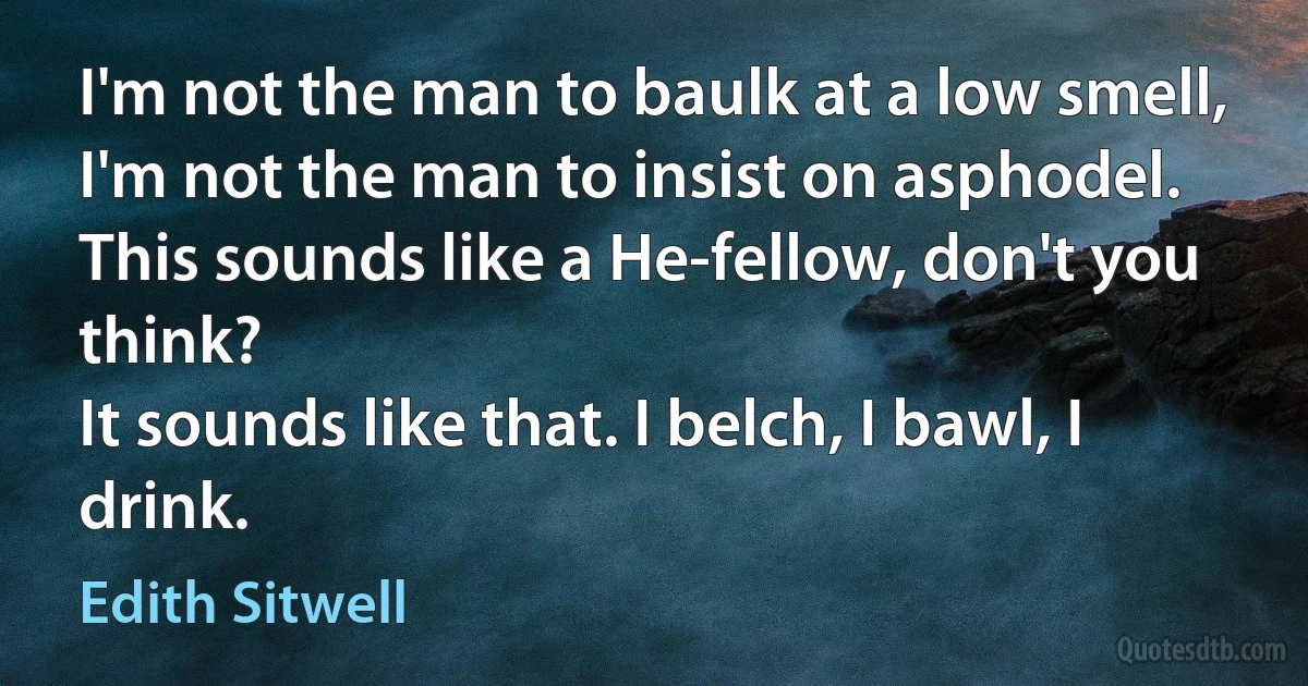 I'm not the man to baulk at a low smell,
I'm not the man to insist on asphodel.
This sounds like a He-fellow, don't you think?
It sounds like that. I belch, I bawl, I drink. (Edith Sitwell)