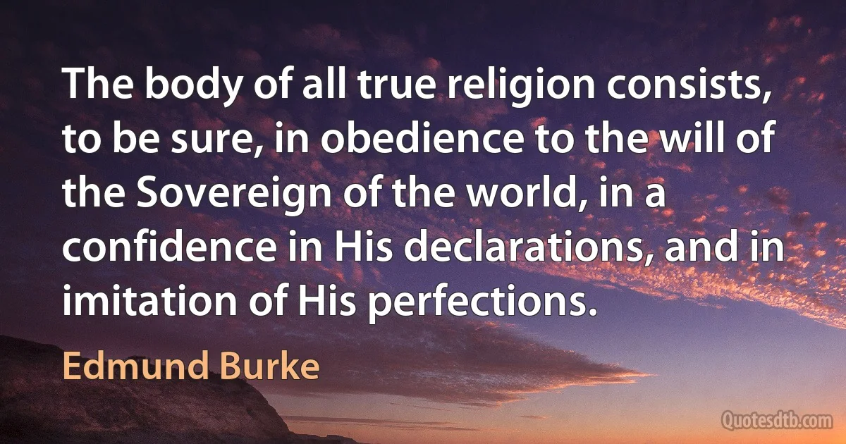 The body of all true religion consists, to be sure, in obedience to the will of the Sovereign of the world, in a confidence in His declarations, and in imitation of His perfections. (Edmund Burke)