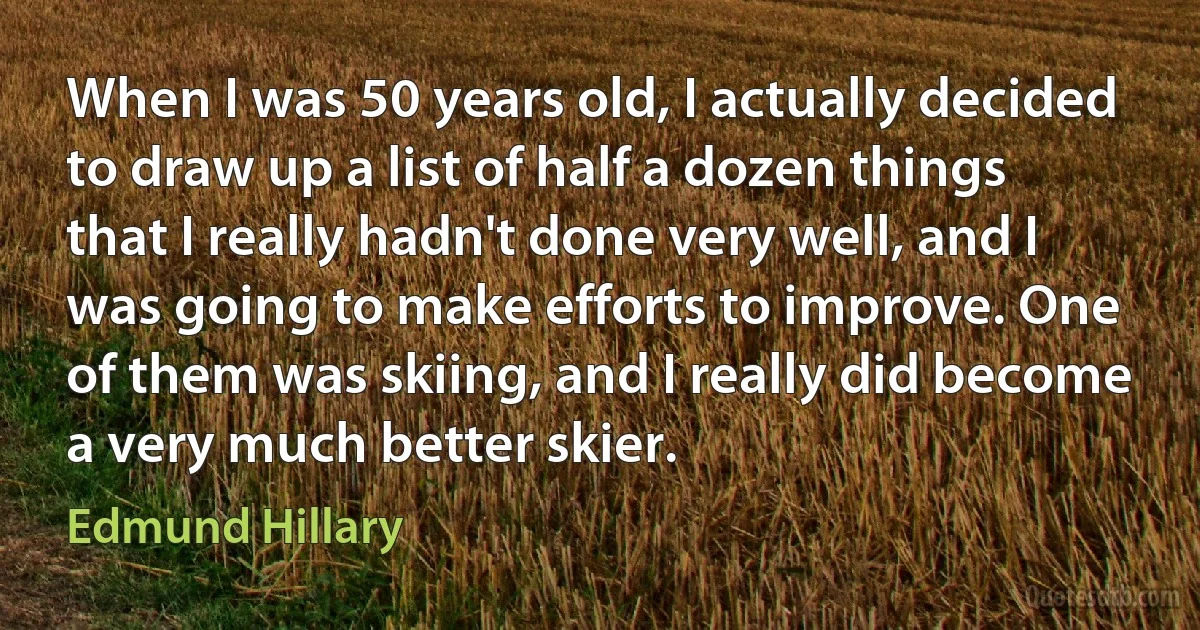 When I was 50 years old, I actually decided to draw up a list of half a dozen things that I really hadn't done very well, and I was going to make efforts to improve. One of them was skiing, and I really did become a very much better skier. (Edmund Hillary)