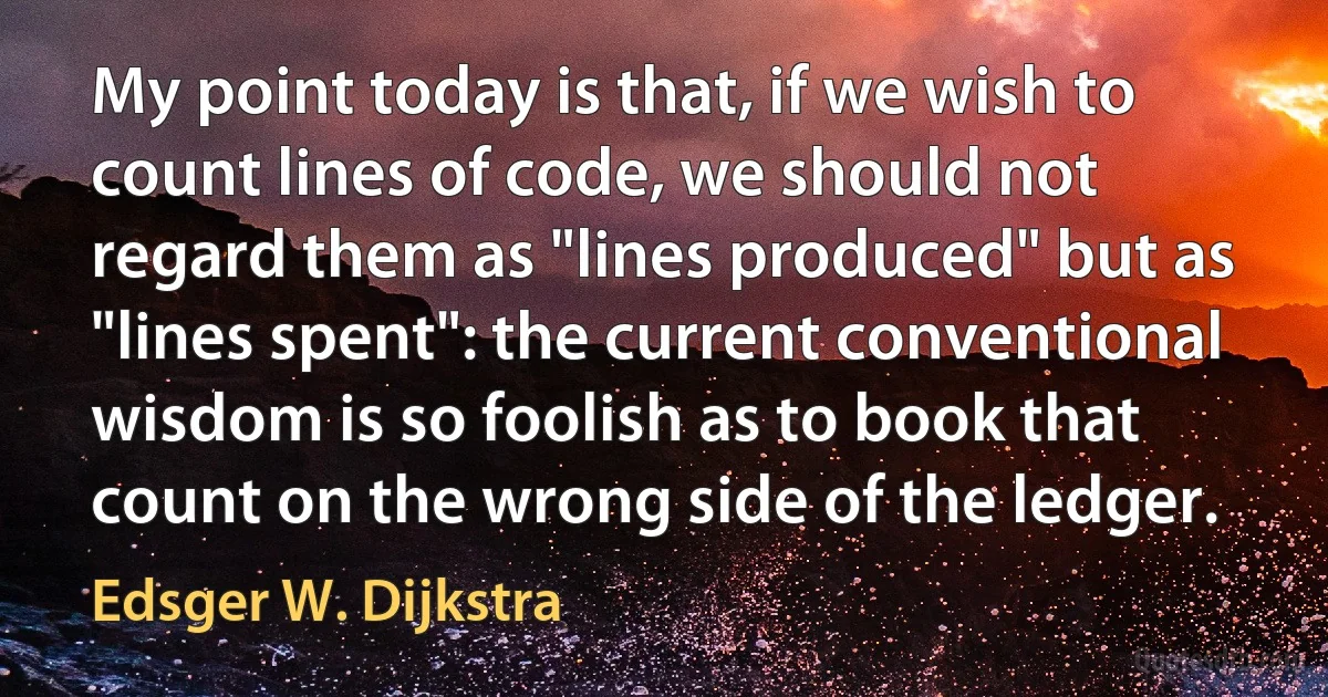 My point today is that, if we wish to count lines of code, we should not regard them as "lines produced" but as "lines spent": the current conventional wisdom is so foolish as to book that count on the wrong side of the ledger. (Edsger W. Dijkstra)