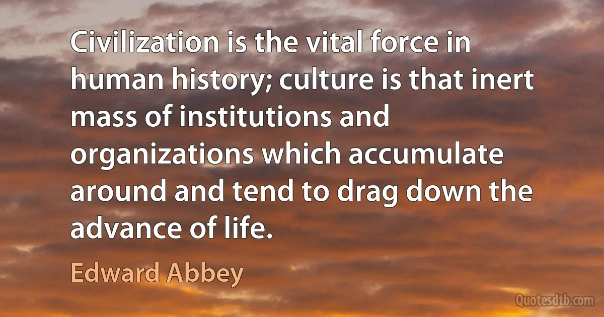 Civilization is the vital force in human history; culture is that inert mass of institutions and organizations which accumulate around and tend to drag down the advance of life. (Edward Abbey)