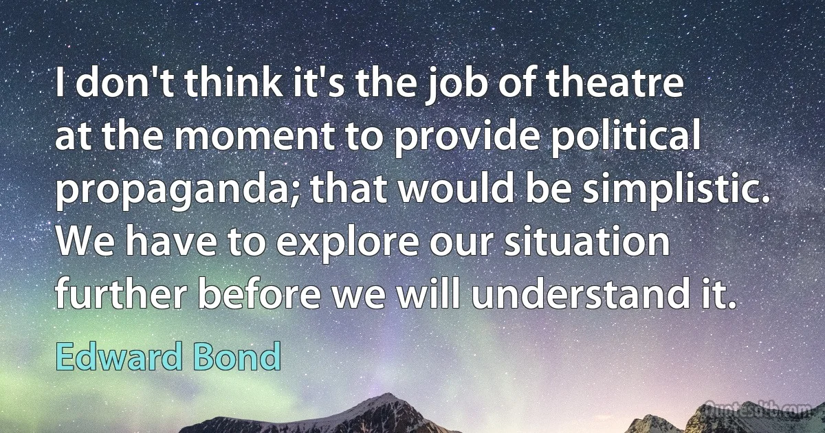 I don't think it's the job of theatre at the moment to provide political propaganda; that would be simplistic. We have to explore our situation further before we will understand it. (Edward Bond)