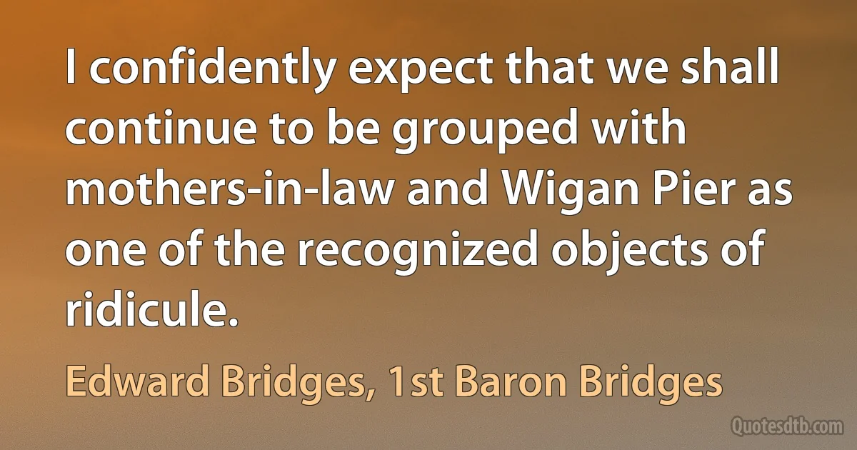 I confidently expect that we shall continue to be grouped with mothers-in-law and Wigan Pier as one of the recognized objects of ridicule. (Edward Bridges, 1st Baron Bridges)