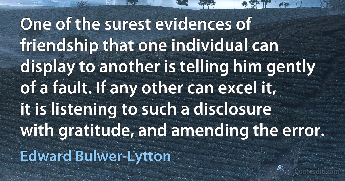 One of the surest evidences of friendship that one individual can display to another is telling him gently of a fault. If any other can excel it, it is listening to such a disclosure with gratitude, and amending the error. (Edward Bulwer-Lytton)