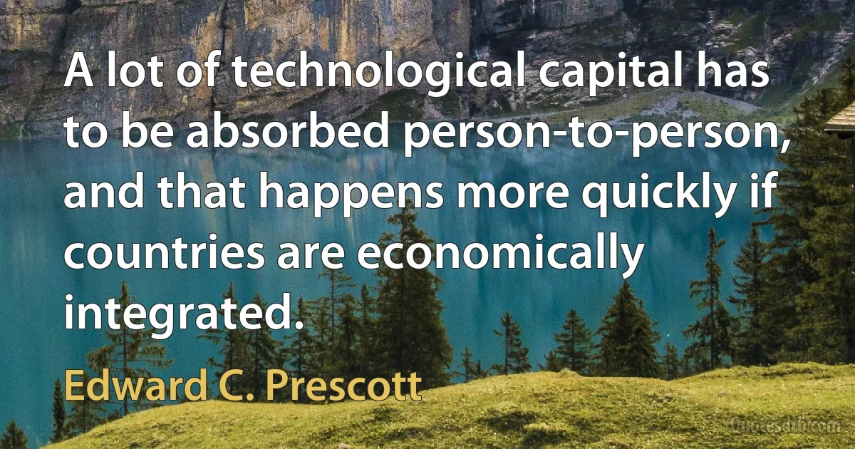 A lot of technological capital has to be absorbed person-to-person, and that happens more quickly if countries are economically integrated. (Edward C. Prescott)