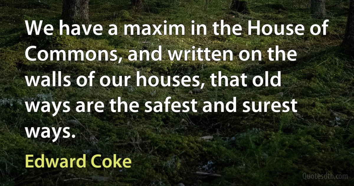 We have a maxim in the House of Commons, and written on the walls of our houses, that old ways are the safest and surest ways. (Edward Coke)