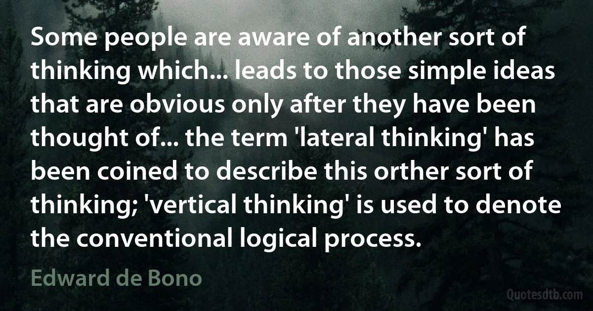 Some people are aware of another sort of thinking which... leads to those simple ideas that are obvious only after they have been thought of... the term 'lateral thinking' has been coined to describe this orther sort of thinking; 'vertical thinking' is used to denote the conventional logical process. (Edward de Bono)