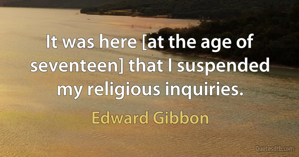 It was here [at the age of seventeen] that I suspended my religious inquiries. (Edward Gibbon)