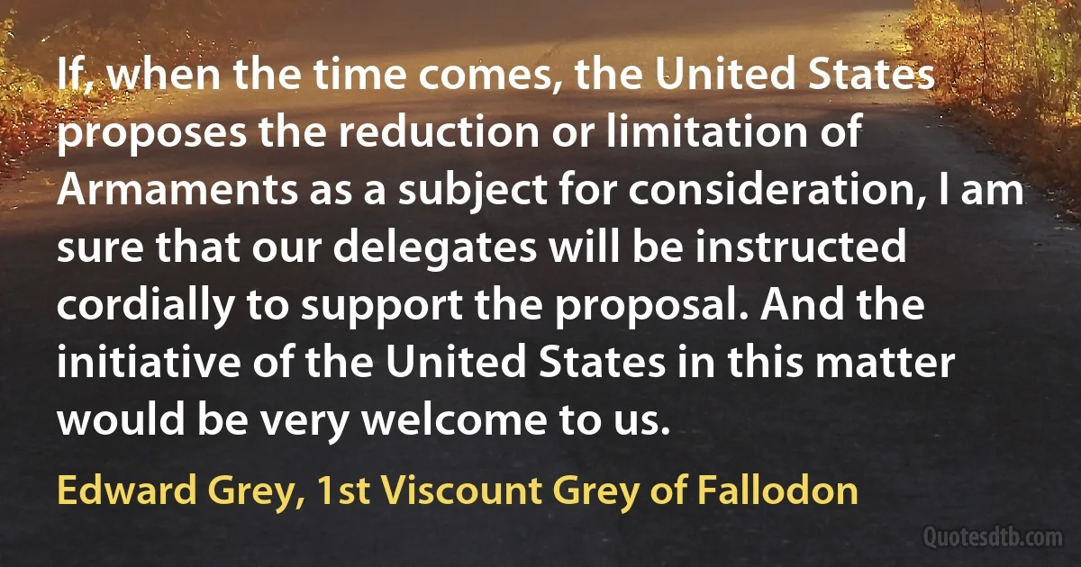 If, when the time comes, the United States proposes the reduction or limitation of Armaments as a subject for consideration, I am sure that our delegates will be instructed cordially to support the proposal. And the initiative of the United States in this matter would be very welcome to us. (Edward Grey, 1st Viscount Grey of Fallodon)