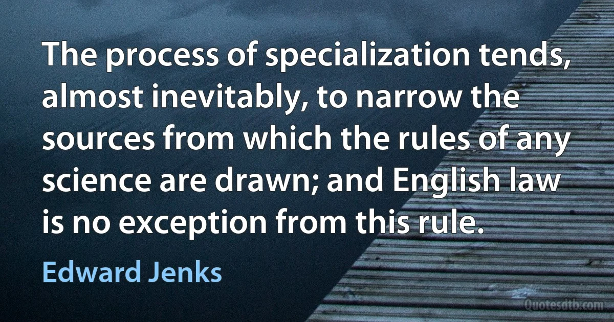 The process of specialization tends, almost inevitably, to narrow the sources from which the rules of any science are drawn; and English law is no exception from this rule. (Edward Jenks)