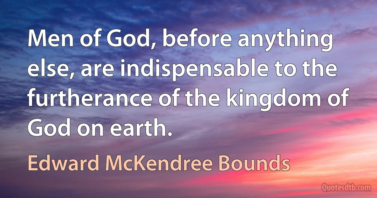 Men of God, before anything else, are indispensable to the furtherance of the kingdom of God on earth. (Edward McKendree Bounds)