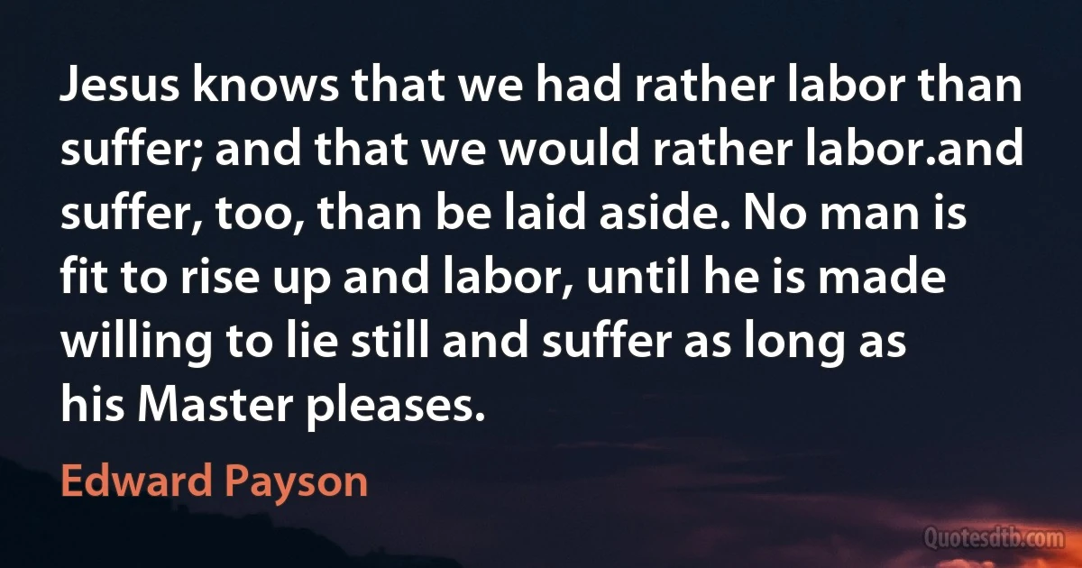 Jesus knows that we had rather labor than suffer; and that we would rather labor.and suffer, too, than be laid aside. No man is fit to rise up and labor, until he is made willing to lie still and suffer as long as his Master pleases. (Edward Payson)