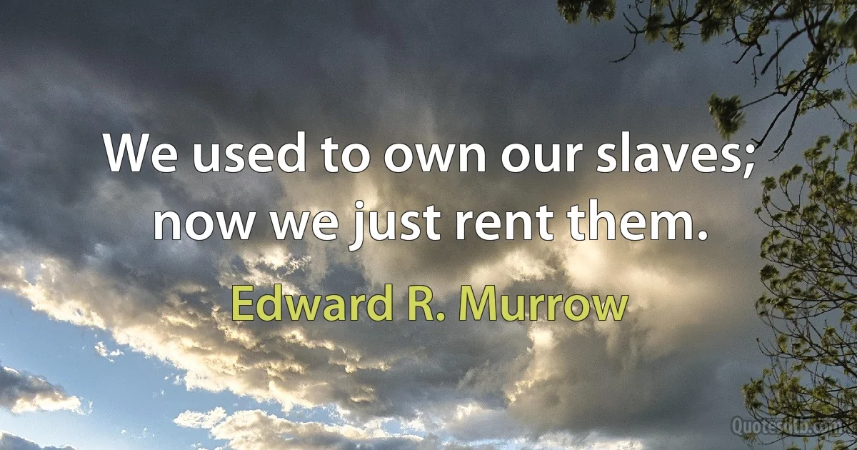 We used to own our slaves; now we just rent them. (Edward R. Murrow)