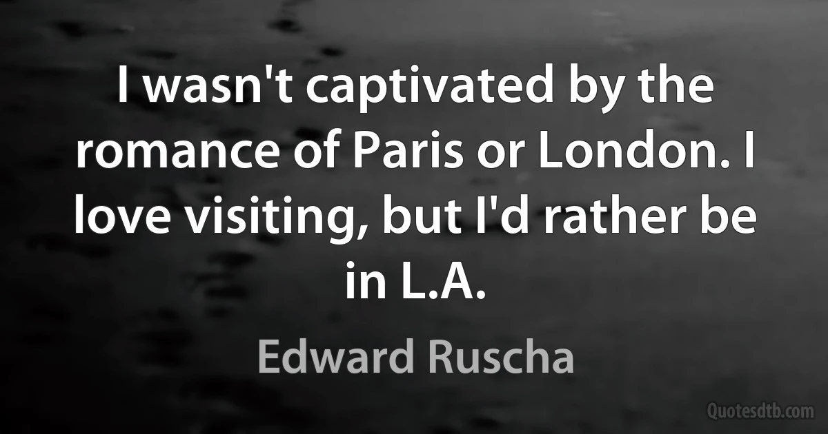 I wasn't captivated by the romance of Paris or London. I love visiting, but I'd rather be in L.A. (Edward Ruscha)