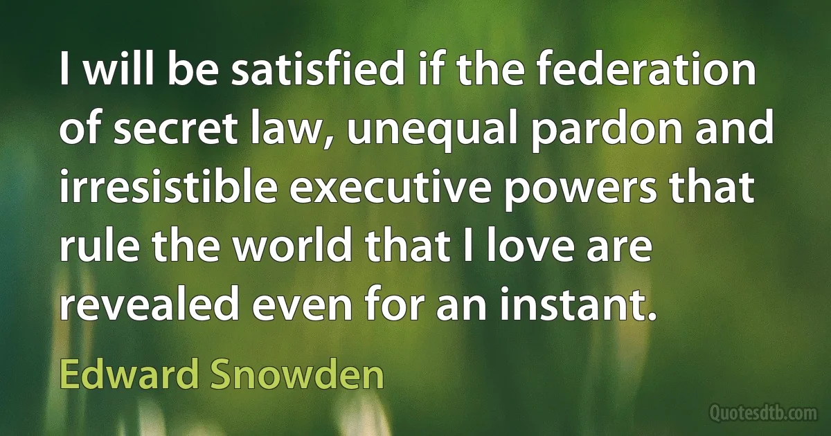 I will be satisfied if the federation of secret law, unequal pardon and irresistible executive powers that rule the world that I love are revealed even for an instant. (Edward Snowden)