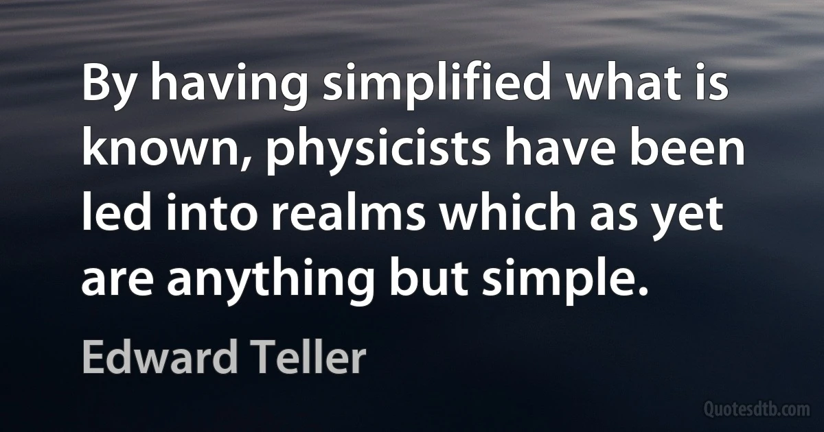 By having simplified what is known, physicists have been led into realms which as yet are anything but simple. (Edward Teller)