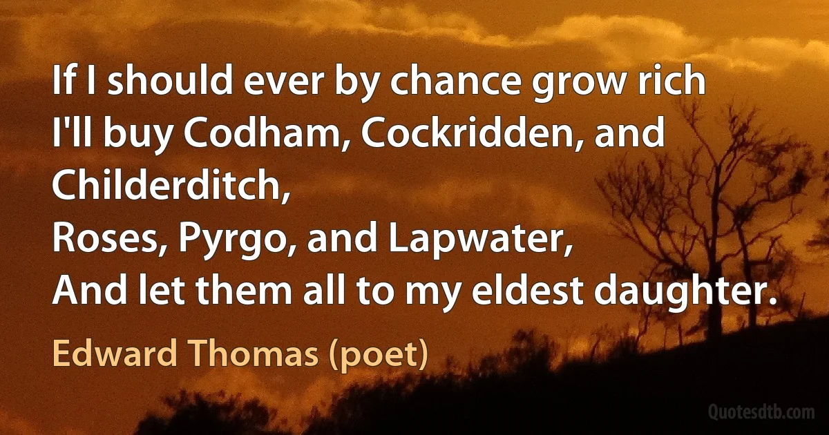 If I should ever by chance grow rich
I'll buy Codham, Cockridden, and Childerditch,
Roses, Pyrgo, and Lapwater,
And let them all to my eldest daughter. (Edward Thomas (poet))