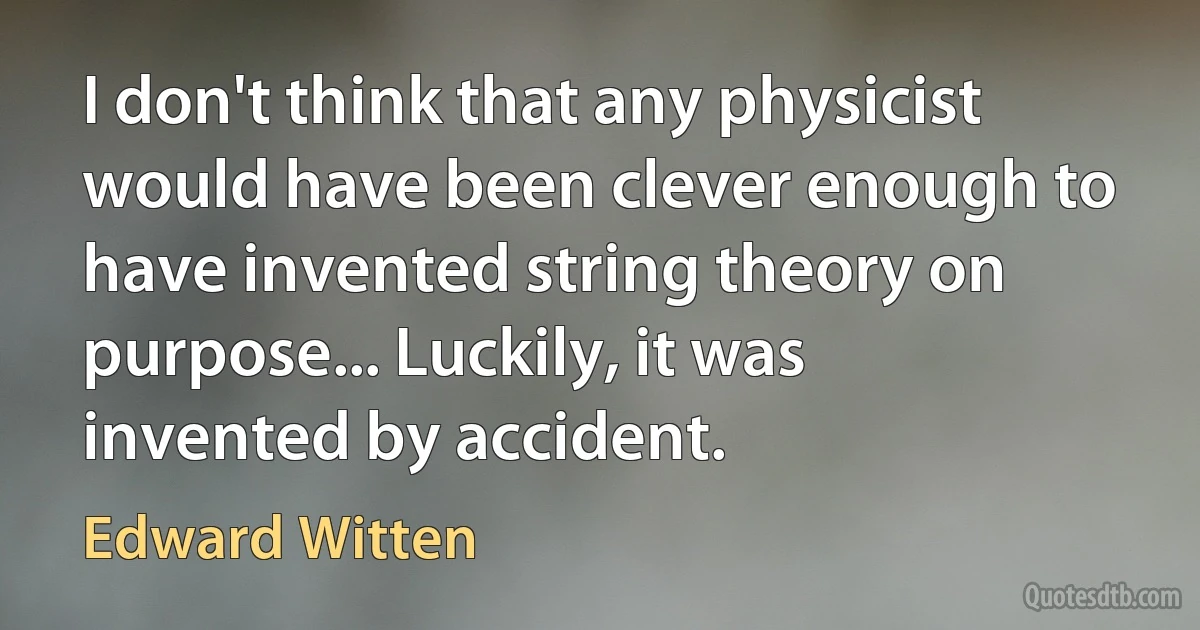 I don't think that any physicist would have been clever enough to have invented string theory on purpose... Luckily, it was invented by accident. (Edward Witten)