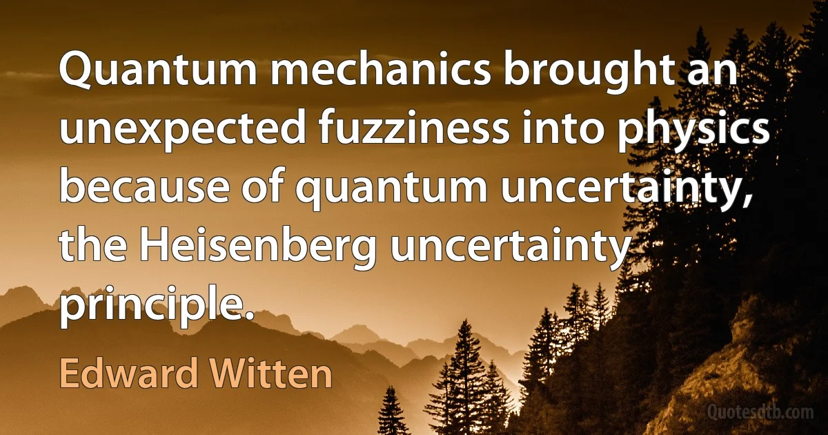 Quantum mechanics brought an unexpected fuzziness into physics because of quantum uncertainty, the Heisenberg uncertainty principle. (Edward Witten)