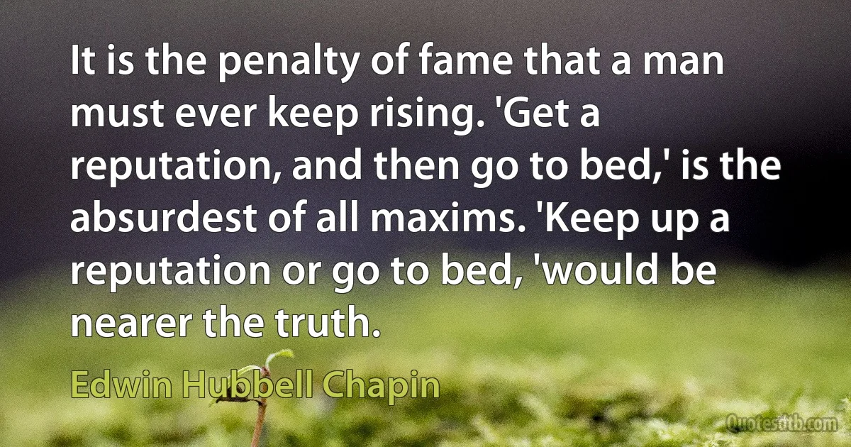 It is the penalty of fame that a man must ever keep rising. 'Get a reputation, and then go to bed,' is the absurdest of all maxims. 'Keep up a reputation or go to bed, 'would be nearer the truth. (Edwin Hubbell Chapin)