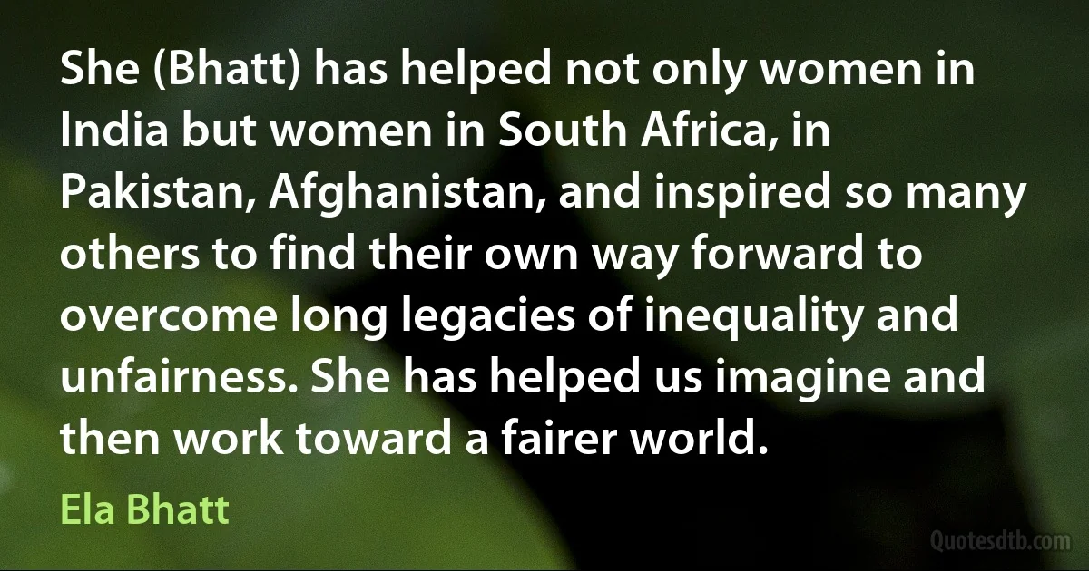 She (Bhatt) has helped not only women in India but women in South Africa, in Pakistan, Afghanistan, and inspired so many others to find their own way forward to overcome long legacies of inequality and unfairness. She has helped us imagine and then work toward a fairer world. (Ela Bhatt)