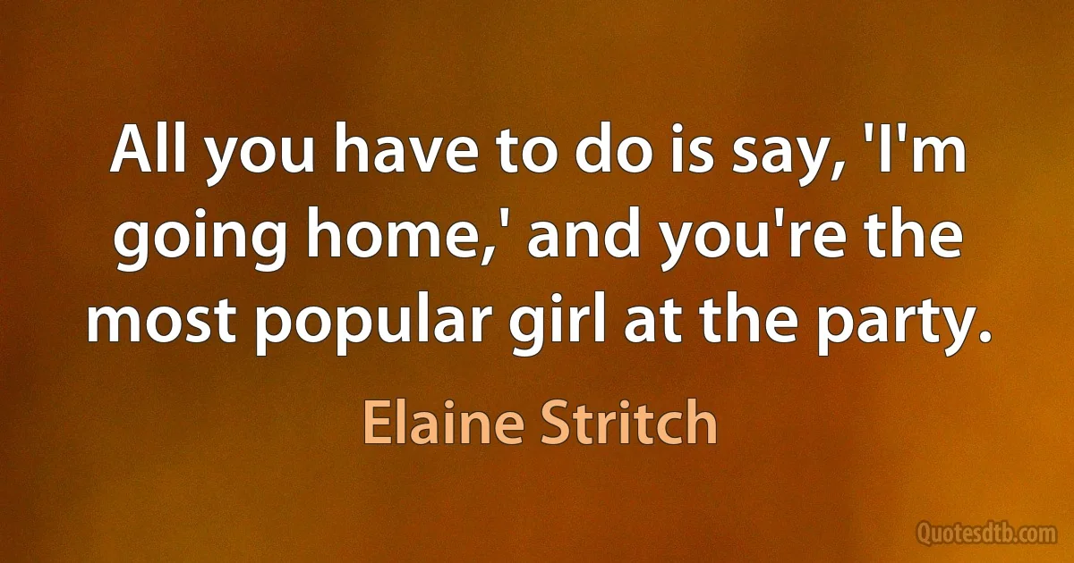 All you have to do is say, 'I'm going home,' and you're the most popular girl at the party. (Elaine Stritch)