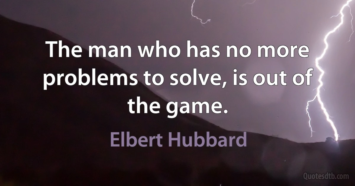 The man who has no more problems to solve, is out of the game. (Elbert Hubbard)