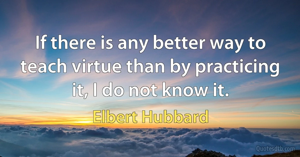 If there is any better way to teach virtue than by practicing it, I do not know it. (Elbert Hubbard)