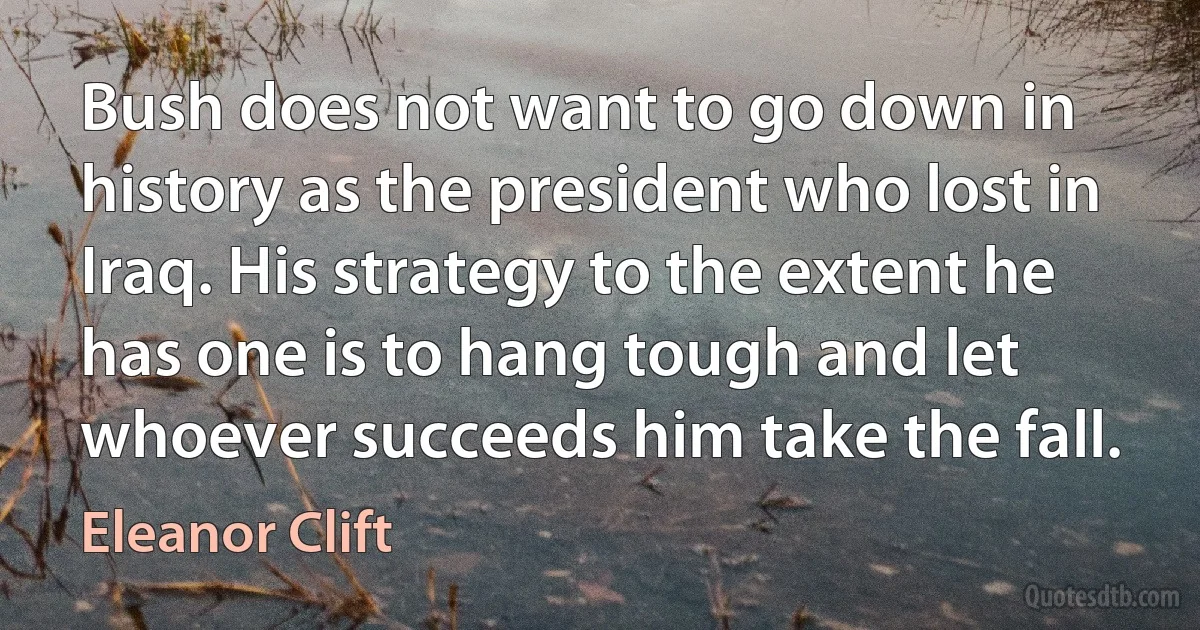 Bush does not want to go down in history as the president who lost in Iraq. His strategy to the extent he has one is to hang tough and let whoever succeeds him take the fall. (Eleanor Clift)