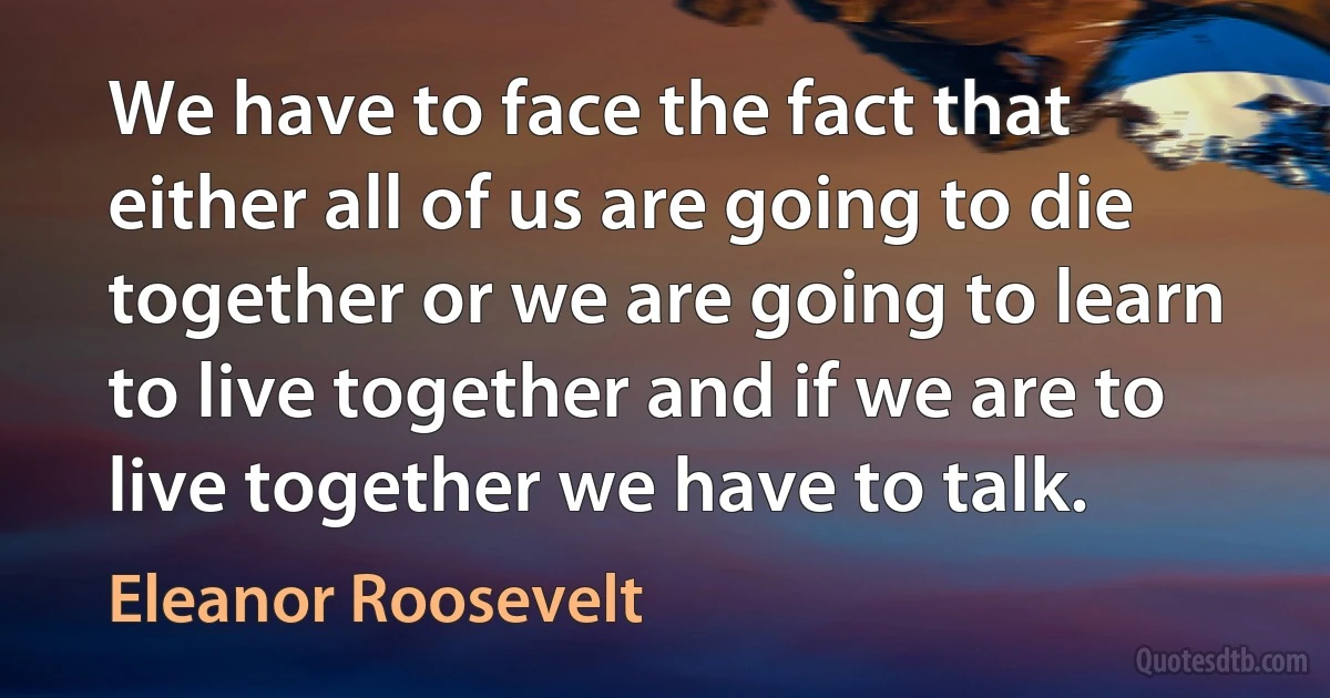 We have to face the fact that either all of us are going to die together or we are going to learn to live together and if we are to live together we have to talk. (Eleanor Roosevelt)