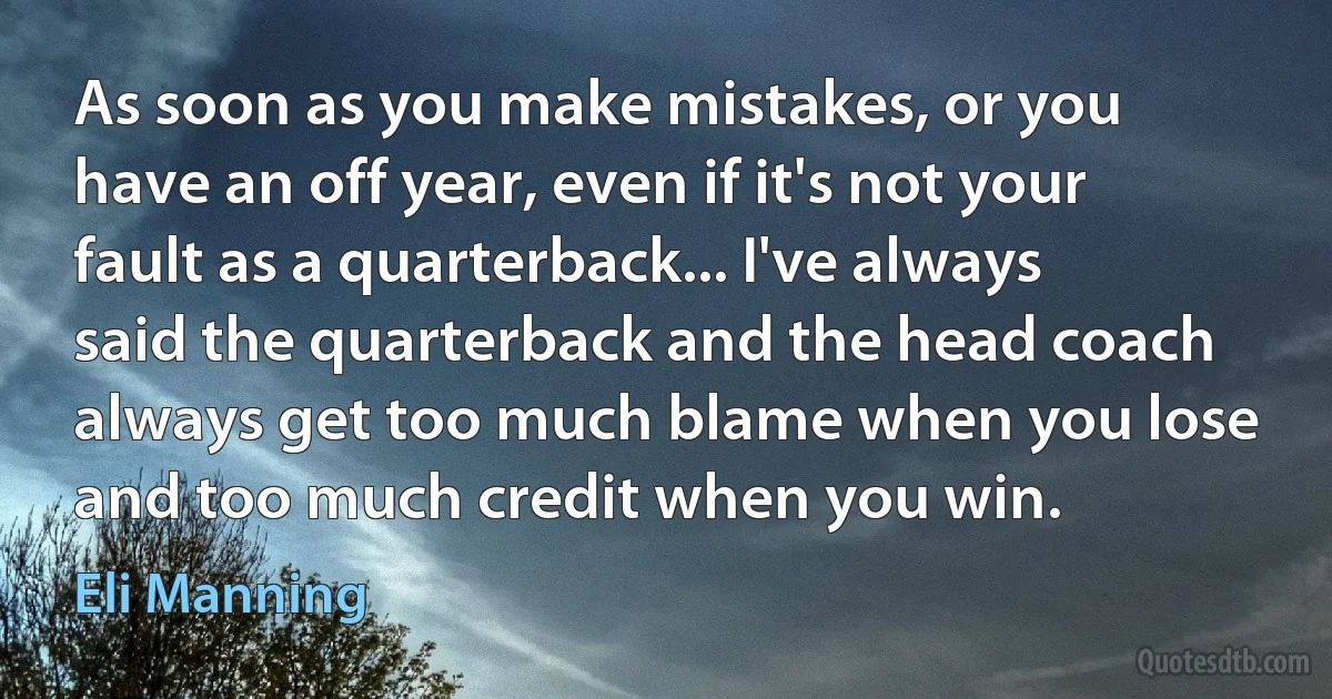 As soon as you make mistakes, or you have an off year, even if it's not your fault as a quarterback... I've always said the quarterback and the head coach always get too much blame when you lose and too much credit when you win. (Eli Manning)