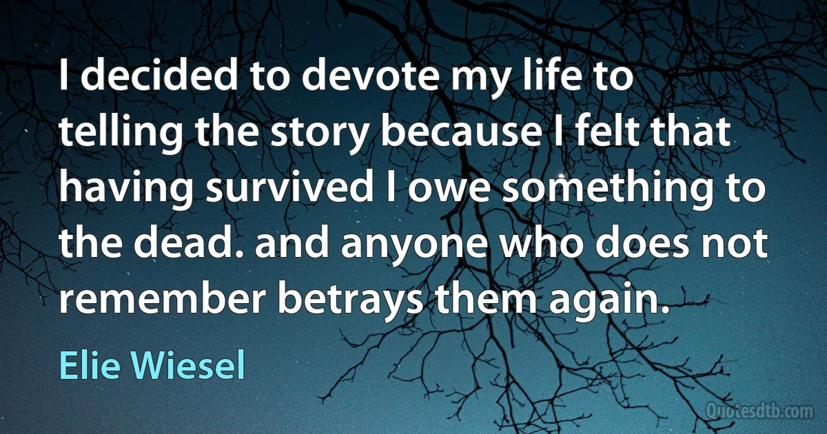 I decided to devote my life to telling the story because I felt that having survived I owe something to the dead. and anyone who does not remember betrays them again. (Elie Wiesel)