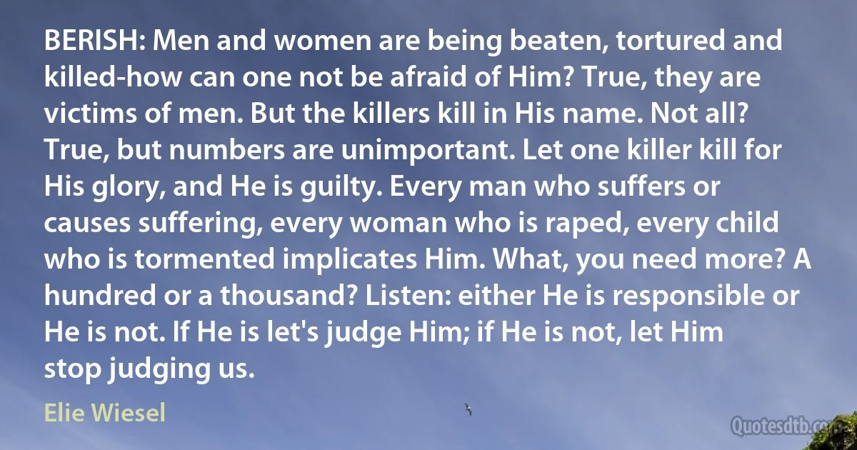 BERISH: Men and women are being beaten, tortured and killed-how can one not be afraid of Him? True, they are victims of men. But the killers kill in His name. Not all? True, but numbers are unimportant. Let one killer kill for His glory, and He is guilty. Every man who suffers or causes suffering, every woman who is raped, every child who is tormented implicates Him. What, you need more? A hundred or a thousand? Listen: either He is responsible or He is not. If He is let's judge Him; if He is not, let Him stop judging us. (Elie Wiesel)