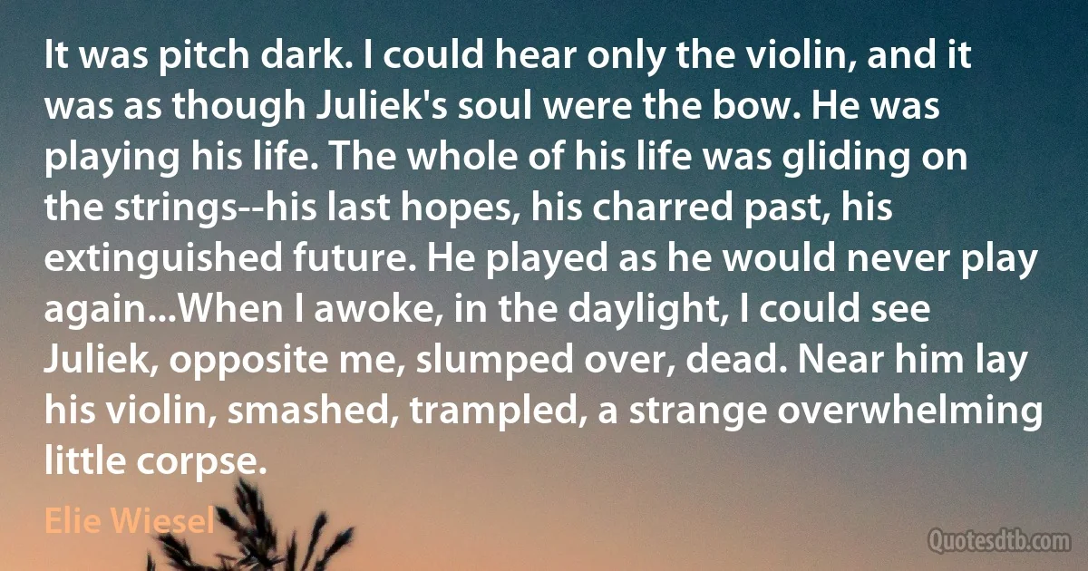 It was pitch dark. I could hear only the violin, and it was as though Juliek's soul were the bow. He was playing his life. The whole of his life was gliding on the strings--his last hopes, his charred past, his extinguished future. He played as he would never play again...When I awoke, in the daylight, I could see Juliek, opposite me, slumped over, dead. Near him lay his violin, smashed, trampled, a strange overwhelming little corpse. (Elie Wiesel)