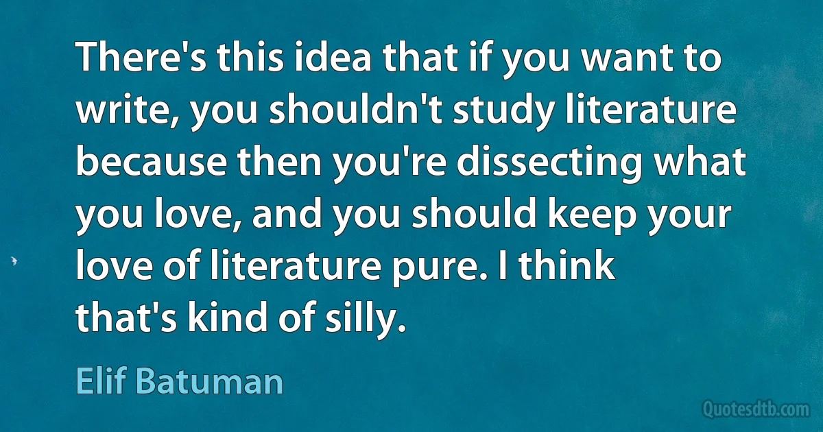 There's this idea that if you want to write, you shouldn't study literature because then you're dissecting what you love, and you should keep your love of literature pure. I think that's kind of silly. (Elif Batuman)