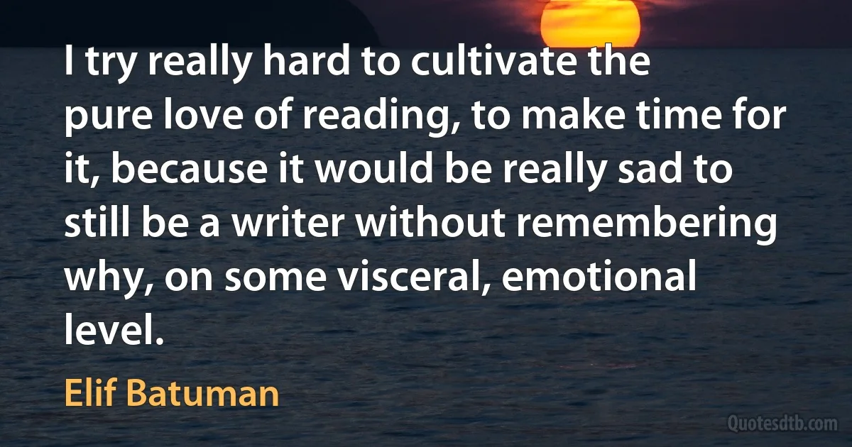 I try really hard to cultivate the pure love of reading, to make time for it, because it would be really sad to still be a writer without remembering why, on some visceral, emotional level. (Elif Batuman)