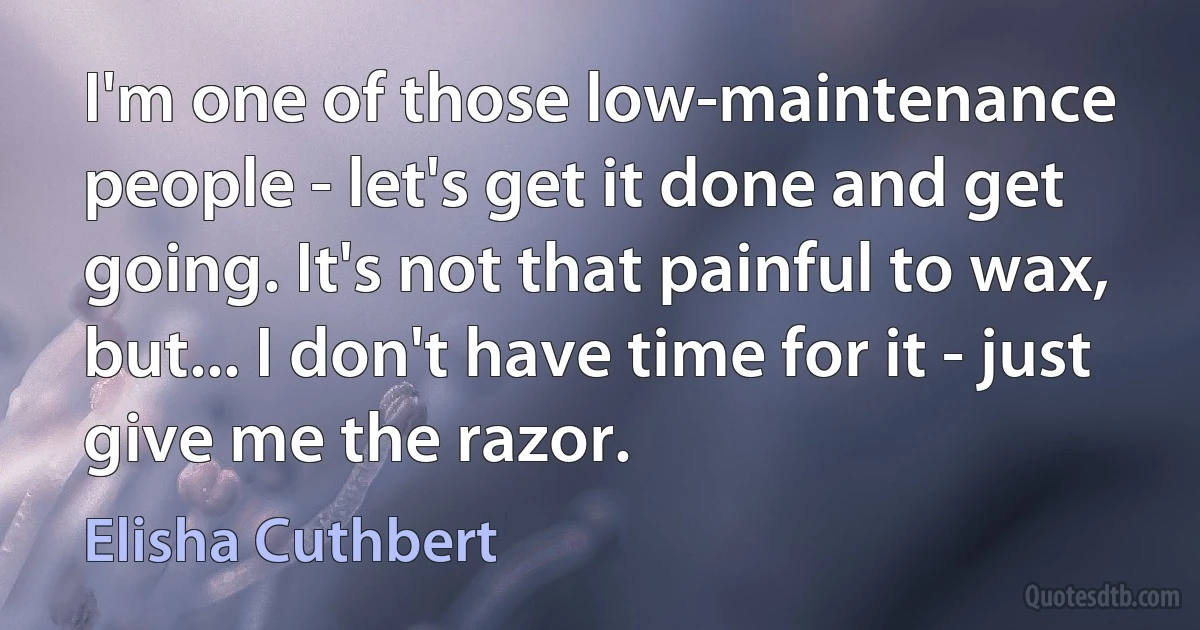 I'm one of those low-maintenance people - let's get it done and get going. It's not that painful to wax, but... I don't have time for it - just give me the razor. (Elisha Cuthbert)