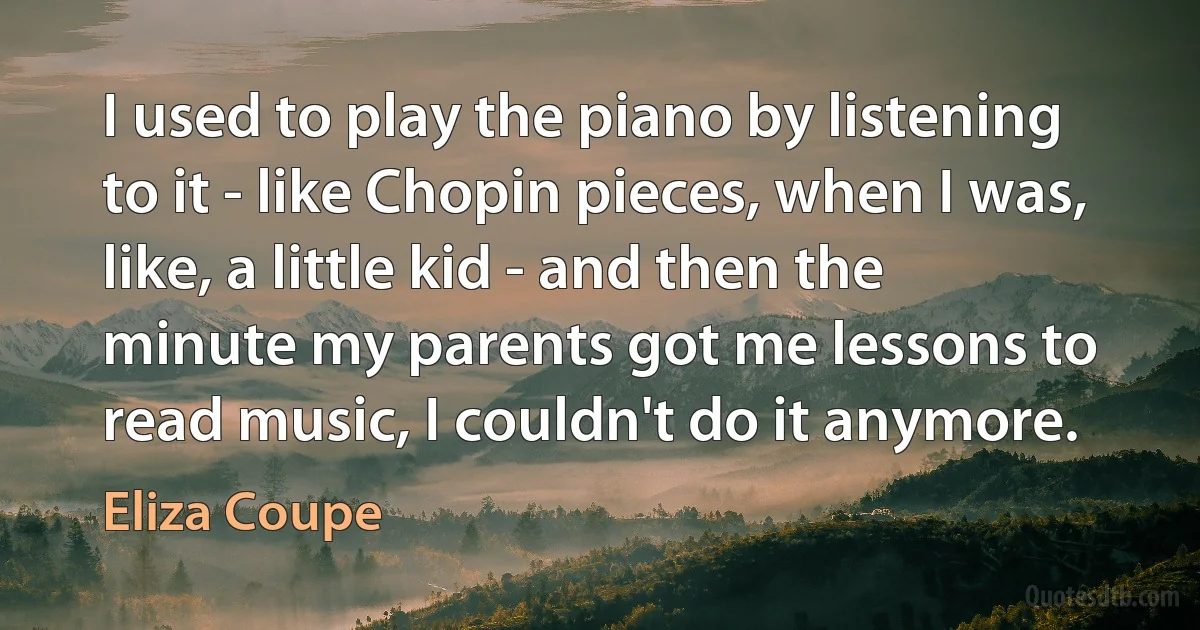 I used to play the piano by listening to it - like Chopin pieces, when I was, like, a little kid - and then the minute my parents got me lessons to read music, I couldn't do it anymore. (Eliza Coupe)