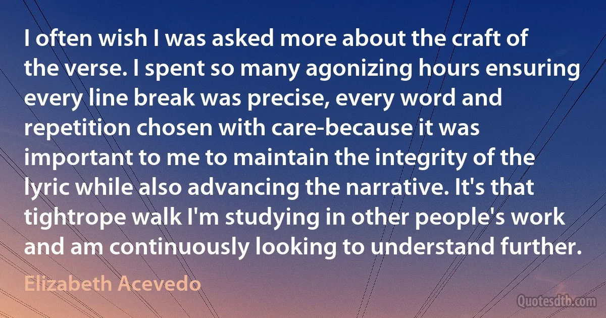 I often wish I was asked more about the craft of the verse. I spent so many agonizing hours ensuring every line break was precise, every word and repetition chosen with care-because it was important to me to maintain the integrity of the lyric while also advancing the narrative. It's that tightrope walk I'm studying in other people's work and am continuously looking to understand further. (Elizabeth Acevedo)