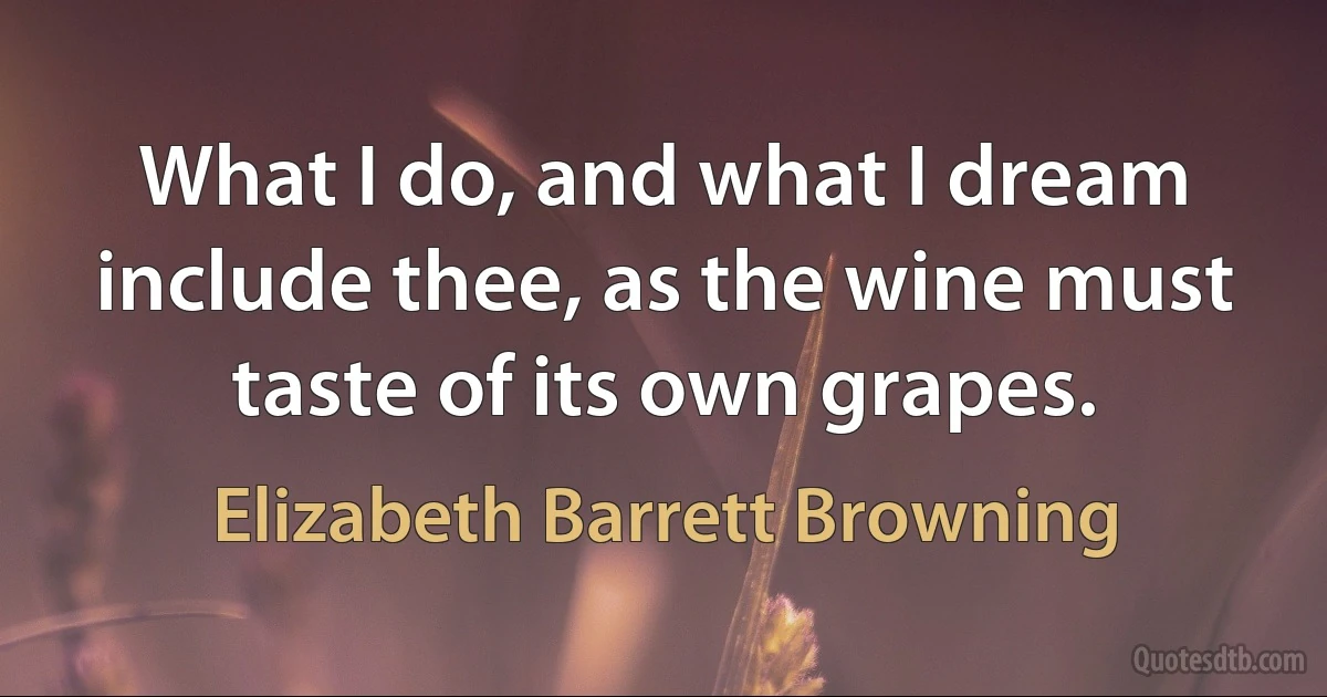 What I do, and what I dream include thee, as the wine must taste of its own grapes. (Elizabeth Barrett Browning)