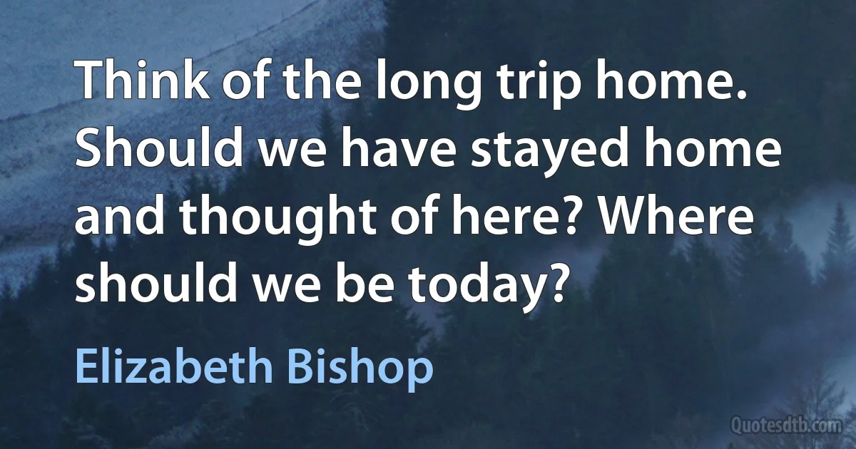 Think of the long trip home. Should we have stayed home and thought of here? Where should we be today? (Elizabeth Bishop)