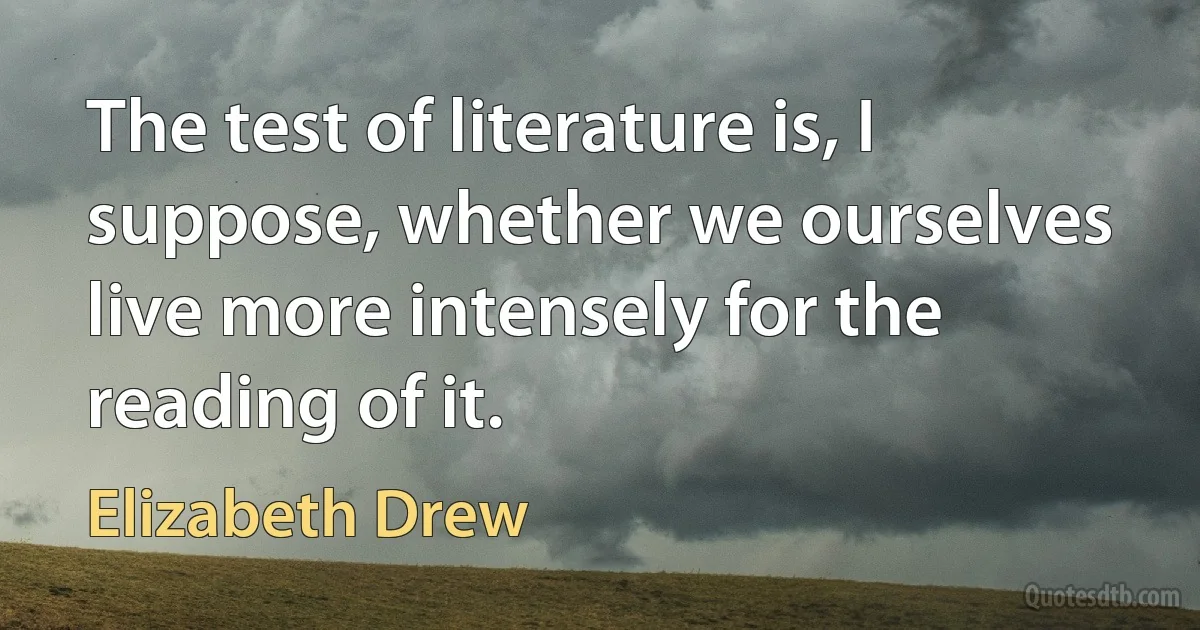 The test of literature is, I suppose, whether we ourselves live more intensely for the reading of it. (Elizabeth Drew)